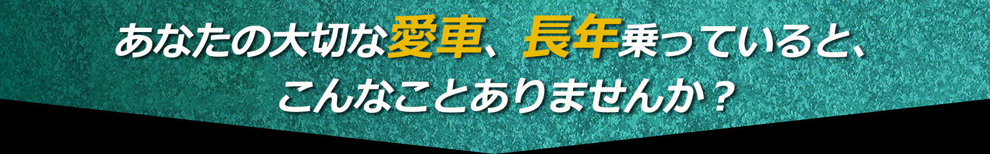 あなたの大切な愛車、長年乗っていると、こんなことありませんか？