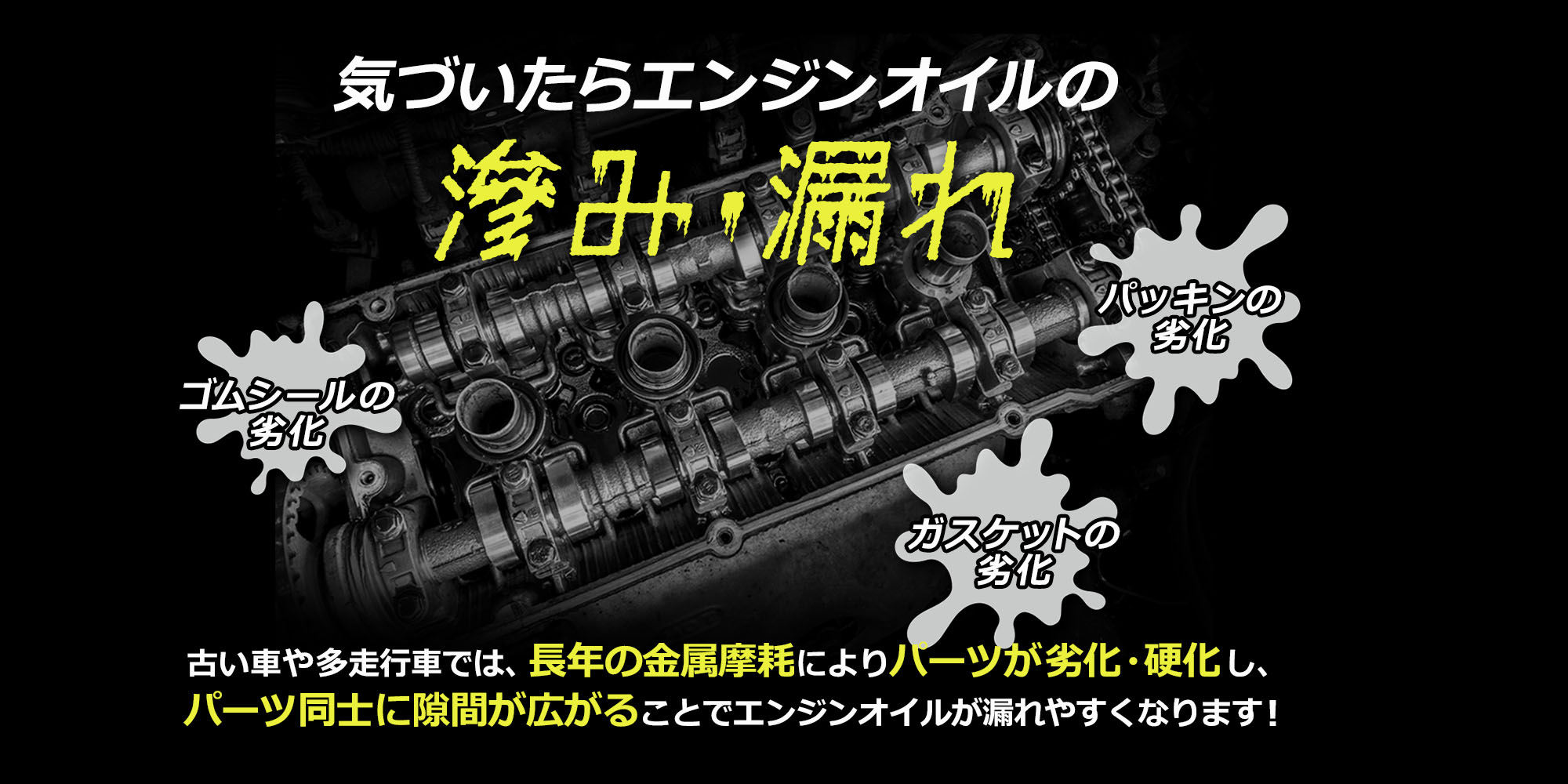 気付いたらエンジンオイルの滲み・漏れ ゴムシールの劣化 ガスケットの劣化 パッキンの劣化 古い車や多走行車では、長年の金属摩耗によりパーツが劣化・硬化し、パーツ同士に隙間が広がることでエンジンオイルが漏れやすくなります！