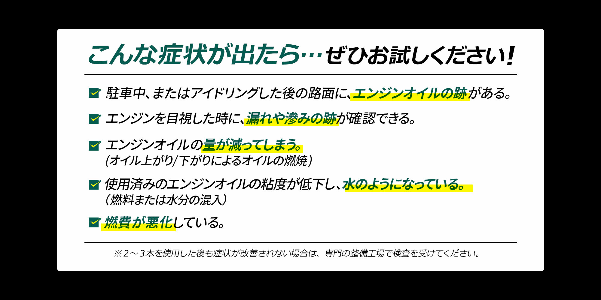 こんな症状が出たら…ぜひお試しください！ ・駐車中、またはアイドリングした後の路面に、エンジンオイルの跡がある ・エンジンを目視した時に、漏れや滲みの後が確認できる ・エンジンオイルの量が減ってしまう（オイル上がり/下がりによるオイルの燃焼） 使用済みのエンジンオイルの粘度が低下し、水のようになっている ・燃費が悪化している