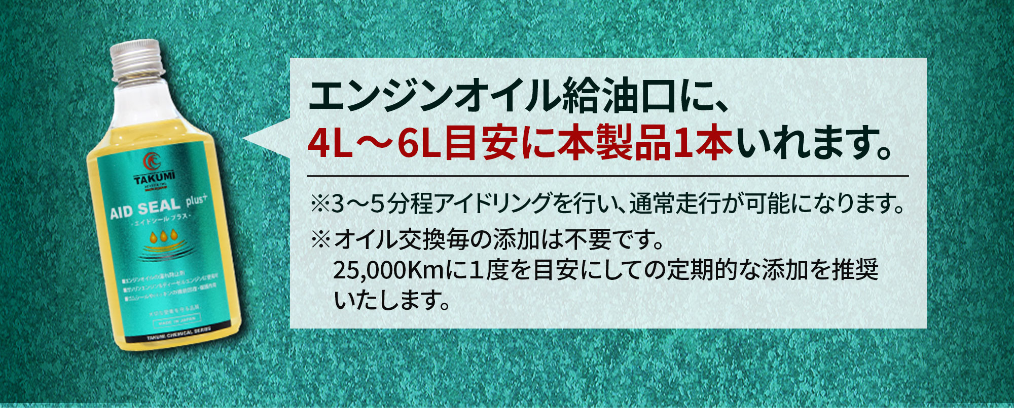 オイル漏れ防止添加剤AIDSEAL plus＋ エンジンオイル給油口に、4L～6L目安い本製品1本いれます。※3～5分程アイドリングを行い、通常走行が可能になります。※オイル交換毎の転嫁は不要です。25,000kmに1度を目安にしての定期的な添加を推奨いたします。